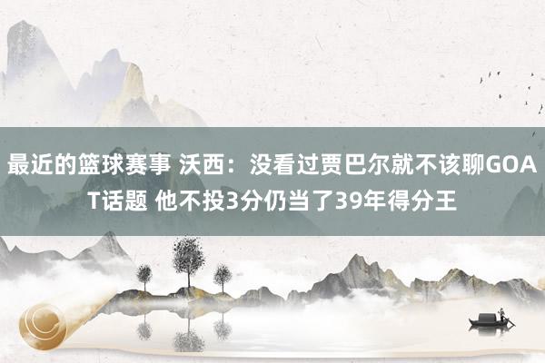 最近的篮球赛事 沃西：没看过贾巴尔就不该聊GOAT话题 他不投3分仍当了39年得分王