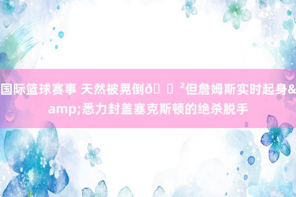 国际篮球赛事 天然被晃倒😲但詹姆斯实时起身&悉力封盖塞克斯顿的绝杀脱手