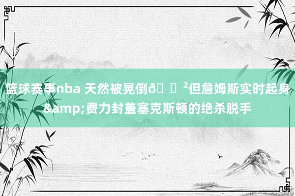 篮球赛事nba 天然被晃倒😲但詹姆斯实时起身&费力封盖塞克斯顿的绝杀脱手