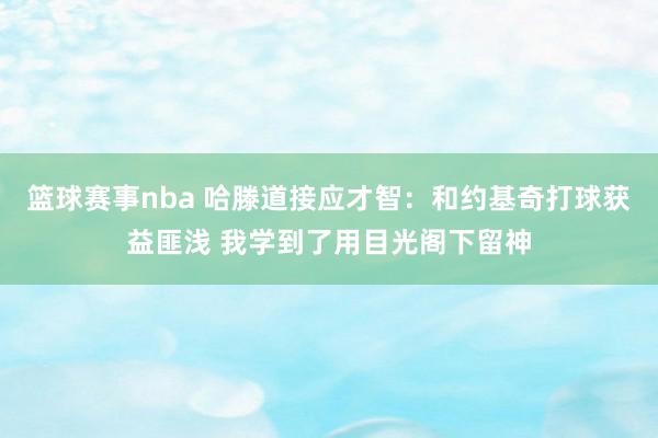 篮球赛事nba 哈滕道接应才智：和约基奇打球获益匪浅 我学到了用目光阁下留神