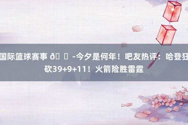 国际篮球赛事 😭今夕是何年！吧友热评：哈登狂砍39+9+11！火箭险胜雷霆