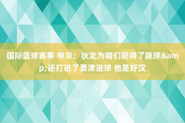 国际篮球赛事 申京：狄龙为咱们获得了跳球&还打进了要津进球 他是好汉