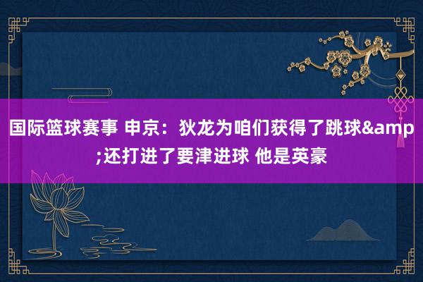 国际篮球赛事 申京：狄龙为咱们获得了跳球&还打进了要津进球 他是英豪