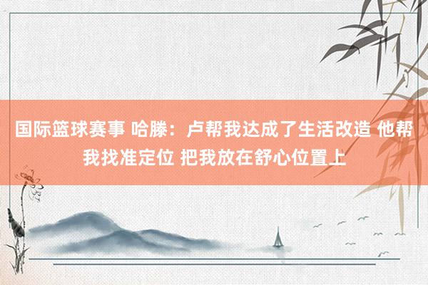 国际篮球赛事 哈滕：卢帮我达成了生活改造 他帮我找准定位 把我放在舒心位置上