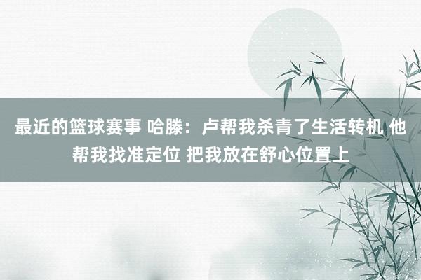 最近的篮球赛事 哈滕：卢帮我杀青了生活转机 他帮我找准定位 把我放在舒心位置上