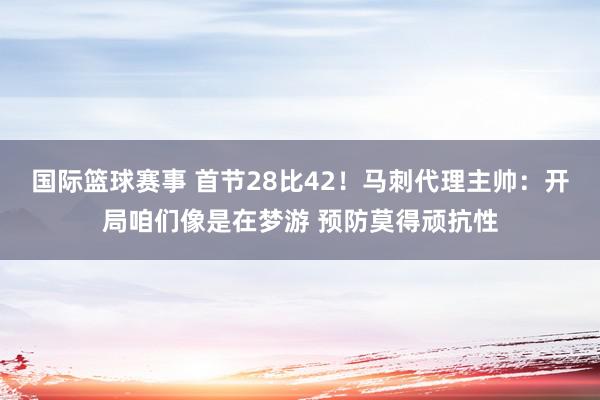 国际篮球赛事 首节28比42！马刺代理主帅：开局咱们像是在梦游 预防莫得顽抗性