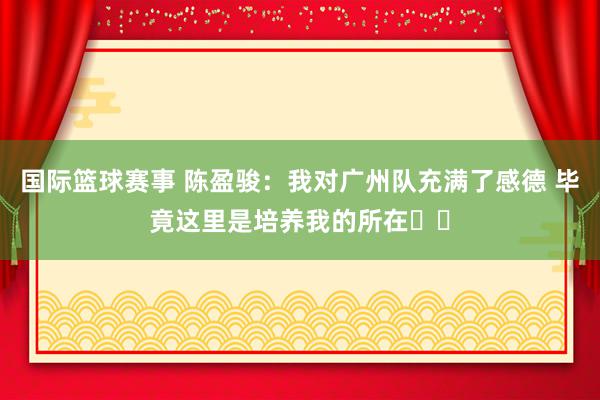 国际篮球赛事 陈盈骏：我对广州队充满了感德 毕竟这里是培养我的所在❤️