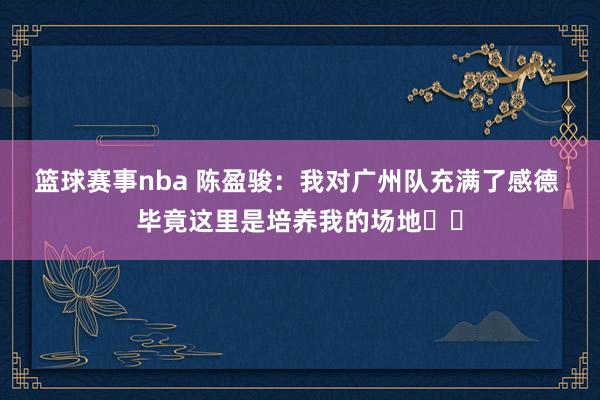 篮球赛事nba 陈盈骏：我对广州队充满了感德 毕竟这里是培养我的场地❤️