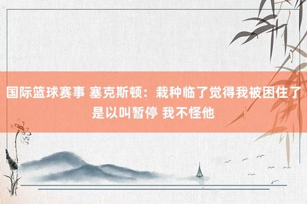 国际篮球赛事 塞克斯顿：栽种临了觉得我被困住了是以叫暂停 我不怪他