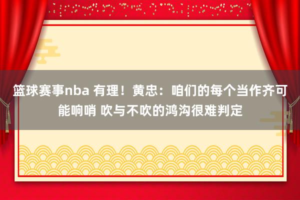 篮球赛事nba 有理！黄忠：咱们的每个当作齐可能响哨 吹与不吹的鸿沟很难判定