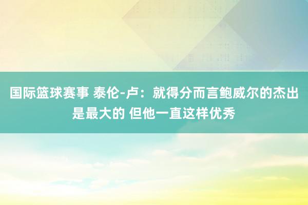 国际篮球赛事 泰伦-卢：就得分而言鲍威尔的杰出是最大的 但他一直这样优秀