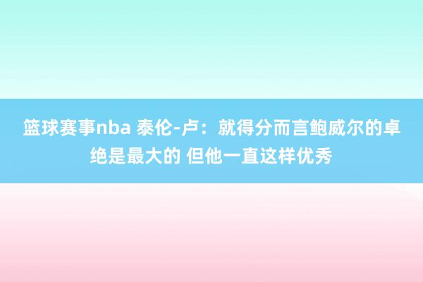 篮球赛事nba 泰伦-卢：就得分而言鲍威尔的卓绝是最大的 但他一直这样优秀