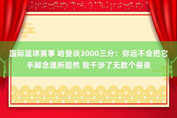 国际篮球赛事 哈登谈3000三分：弥远不会把它手脚念理所固然 我干涉了无数个昼夜