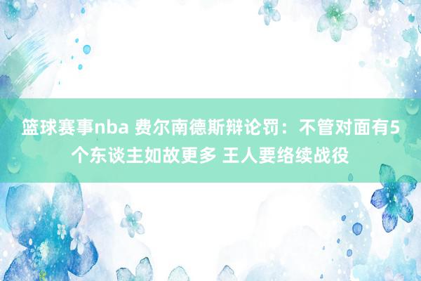 篮球赛事nba 费尔南德斯辩论罚：不管对面有5个东谈主如故更多 王人要络续战役