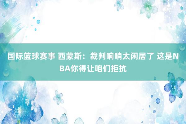 国际篮球赛事 西蒙斯：裁判响哨太闲居了 这是NBA你得让咱们拒抗