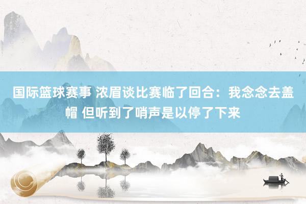 国际篮球赛事 浓眉谈比赛临了回合：我念念去盖帽 但听到了哨声是以停了下来