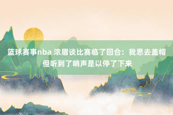 篮球赛事nba 浓眉谈比赛临了回合：我思去盖帽 但听到了哨声是以停了下来