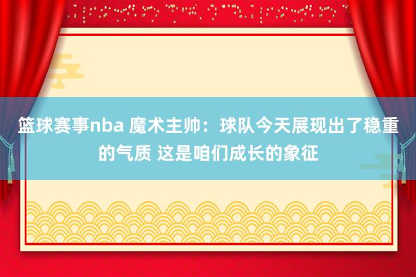 篮球赛事nba 魔术主帅：球队今天展现出了稳重的气质 这是咱们成长的象征