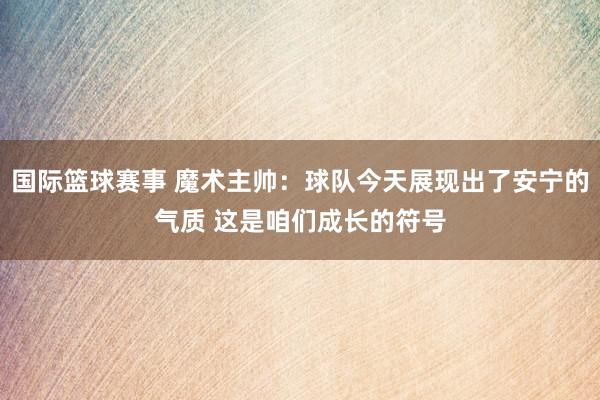 国际篮球赛事 魔术主帅：球队今天展现出了安宁的气质 这是咱们成长的符号