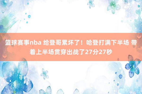 篮球赛事nba 给登哥累坏了！哈登打满下半场 带着上半场贯穿出战了27分27秒