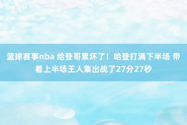 篮球赛事nba 给登哥累坏了！哈登打满下半场 带着上半场王人集出战了27分27秒