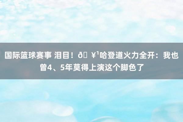 国际篮球赛事 泪目！🥹哈登道火力全开：我也曾4、5年莫得上演这个脚色了