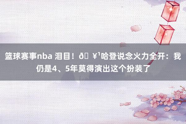 篮球赛事nba 泪目！🥹哈登说念火力全开：我仍是4、5年莫得演出这个扮装了