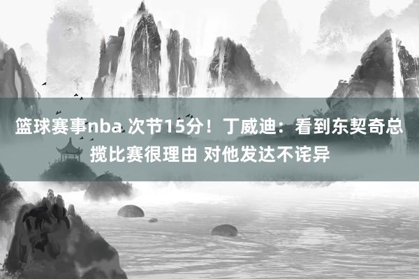 篮球赛事nba 次节15分！丁威迪：看到东契奇总揽比赛很理由 对他发达不诧异