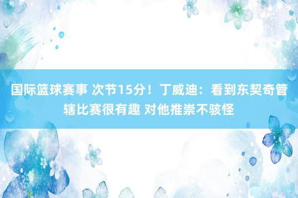 国际篮球赛事 次节15分！丁威迪：看到东契奇管辖比赛很有趣 对他推崇不骇怪