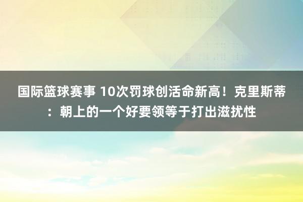 国际篮球赛事 10次罚球创活命新高！克里斯蒂：朝上的一个好要领等于打出滋扰性