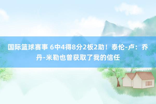 国际篮球赛事 6中4得8分2板2助！泰伦-卢：乔丹-米勒也曾获取了我的信任