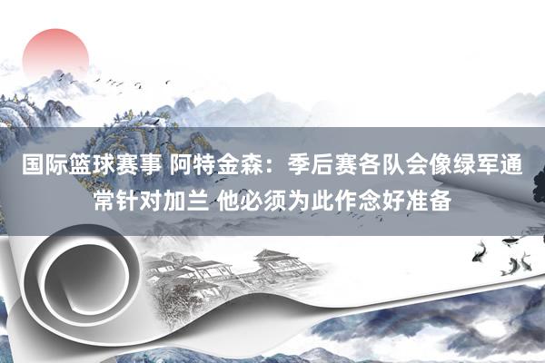 国际篮球赛事 阿特金森：季后赛各队会像绿军通常针对加兰 他必须为此作念好准备