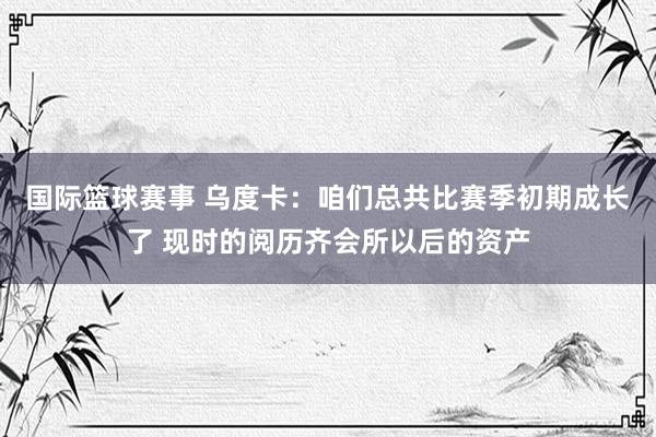 国际篮球赛事 乌度卡：咱们总共比赛季初期成长了 现时的阅历齐会所以后的资产