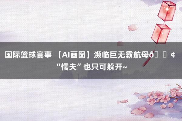 国际篮球赛事 【AI画图】濒临巨无霸航母🚢 “懦夫”也只可躲开~