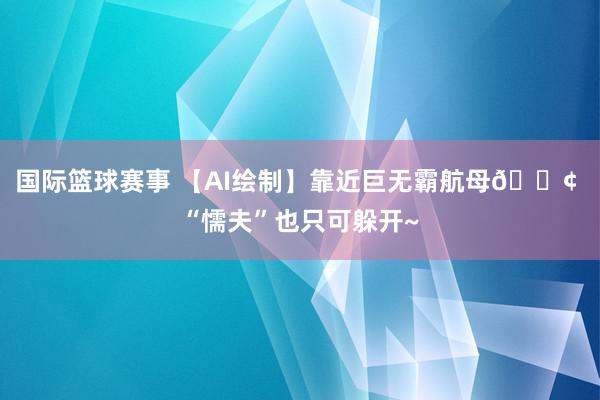 国际篮球赛事 【AI绘制】靠近巨无霸航母🚢 “懦夫”也只可躲开~