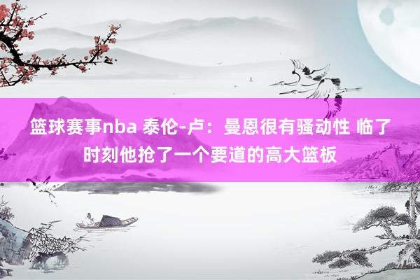 篮球赛事nba 泰伦-卢：曼恩很有骚动性 临了时刻他抢了一个要道的高大篮板