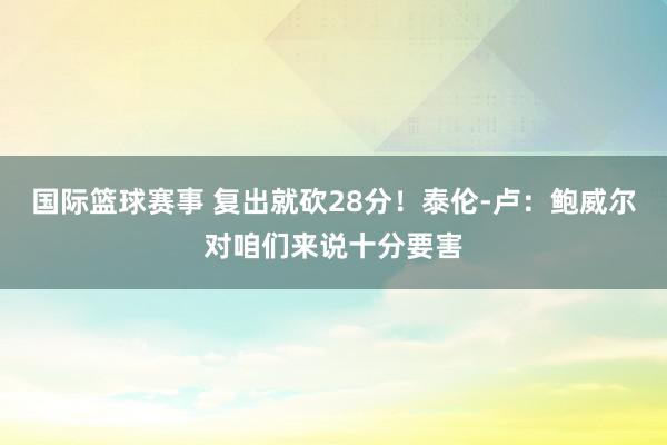 国际篮球赛事 复出就砍28分！泰伦-卢：鲍威尔对咱们来说十分要害