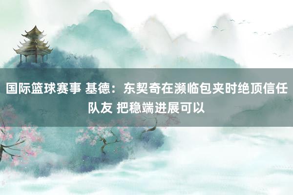 国际篮球赛事 基德：东契奇在濒临包夹时绝顶信任队友 把稳端进展可以