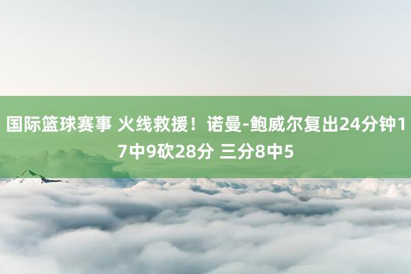 国际篮球赛事 火线救援！诺曼-鲍威尔复出24分钟17中9砍28分 三分8中5