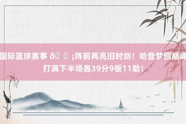 国际篮球赛事 🗡阵前再亮旧时剑！哈登梦回巅峰打满下半场轰39分9板11助！