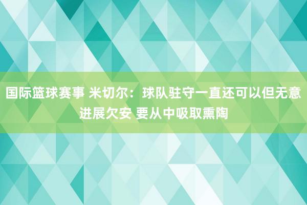 国际篮球赛事 米切尔：球队驻守一直还可以但无意进展欠安 要从中吸取熏陶