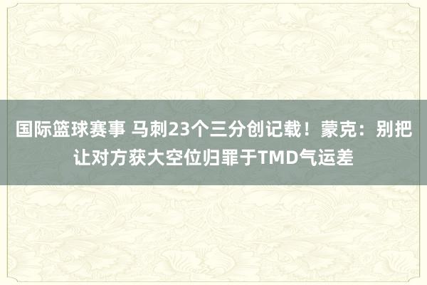 国际篮球赛事 马刺23个三分创记载！蒙克：别把让对方获大空位归罪于TMD气运差