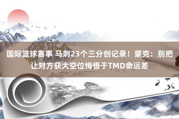 国际篮球赛事 马刺23个三分创记录！蒙克：别把让对方获大空位悔悟于TMD命运差