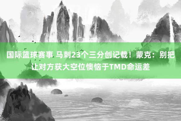 国际篮球赛事 马刺23个三分创记载！蒙克：别把让对方获大空位懊恼于TMD命运差