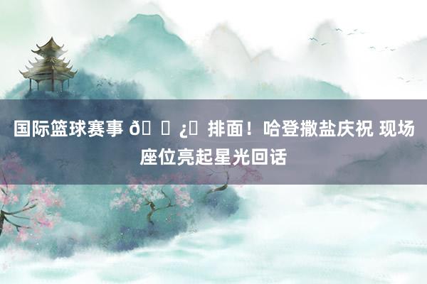 国际篮球赛事 🐿️排面！哈登撒盐庆祝 现场座位亮起星光回话