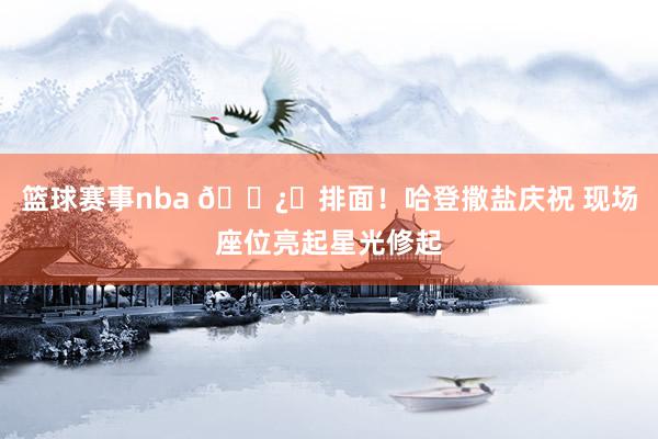 篮球赛事nba 🐿️排面！哈登撒盐庆祝 现场座位亮起星光修起