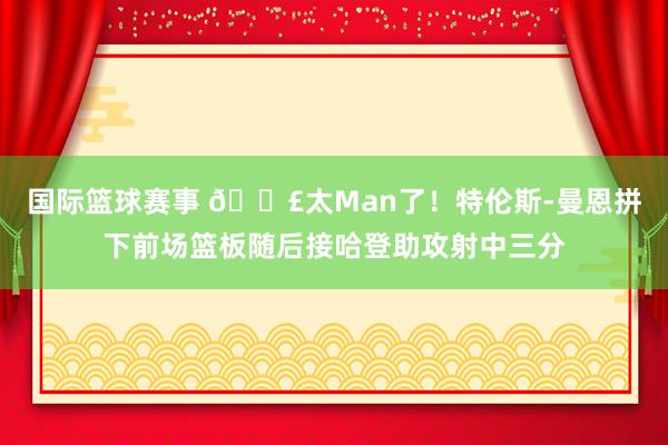 国际篮球赛事 💣太Man了！特伦斯-曼恩拼下前场篮板随后接哈登助攻射中三分