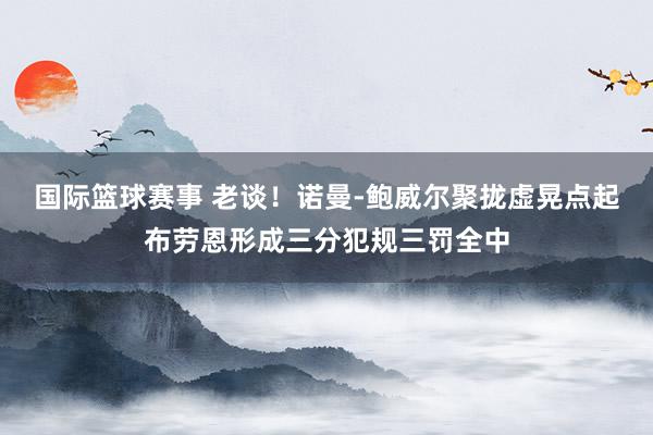 国际篮球赛事 老谈！诺曼-鲍威尔聚拢虚晃点起布劳恩形成三分犯规三罚全中