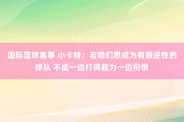 国际篮球赛事 小卡特：若咱们思成为有叛逆性的球队 不成一边打得毅力一边衔恨