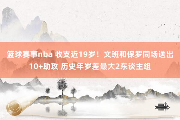 篮球赛事nba 收支近19岁！文班和保罗同场送出10+助攻 历史年岁差最大2东谈主组